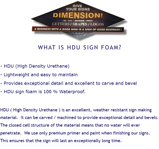﷯ WHAT IS HDU SIGN FOAM? - HDU (High Density Urethane) - Lightweight and easy to maintain - Provides exceptional detail and excellent to carve and bevel - HDU sign foam is 100 % Waterproof. HDU ( High Density Urethane ) is an excellent, weather resistant sign making material. It can be carved / machined to provide exceptional detail and bevels. The closed cell structure of the material means that no water will ever penetrate. We use only premium primer and paint when finishing our signs. This ensures that the sign will last an exceptionally long time. 